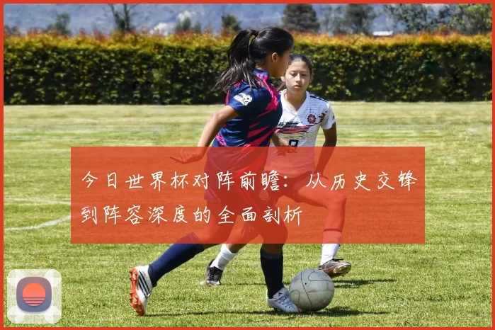 今日世界杯对阵前瞻:从历史交锋到阵容深度的全面剖析