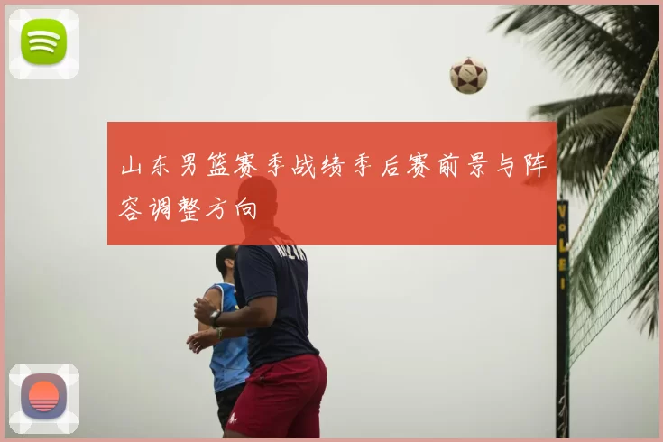 山东男篮赛季战绩季后赛前景与阵容调整方向