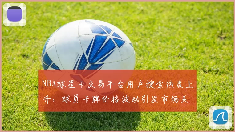 NBA球星卡交易平台用户搜索热度上升，球员卡牌价格波动引发市场关注