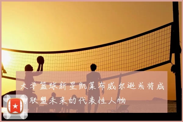 大学篮球新星凯莱布威尔逊或将成为联盟未来的代表性人物