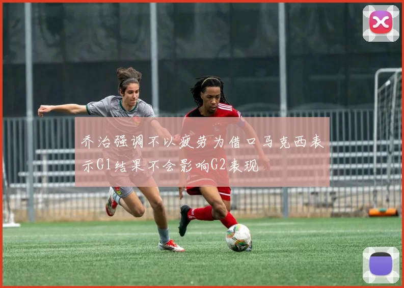 乔治强调不以疲劳为借口马克西表示G1结果不会影响G2表现