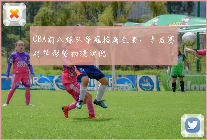 CBA前八球队争冠格局生变，季后赛对阵形势初现端倪