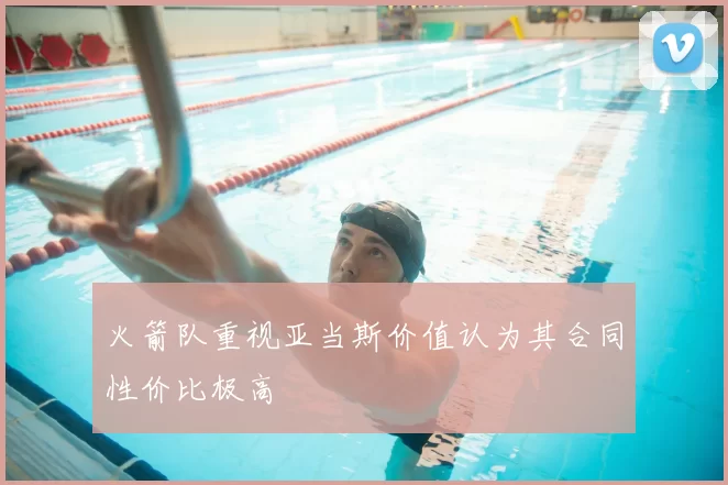 火箭队重视亚当斯价值认为其合同性价比极高