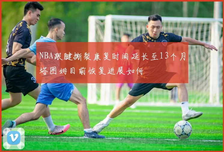 NBA跟腱撕裂康复时间延长至13个月塔图姆目前恢复进展如何