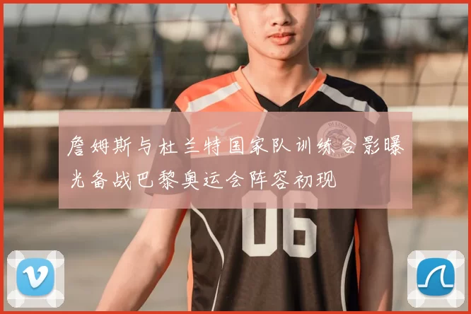 詹姆斯与杜兰特国家队训练合影曝光备战巴黎奥运会阵容初现
