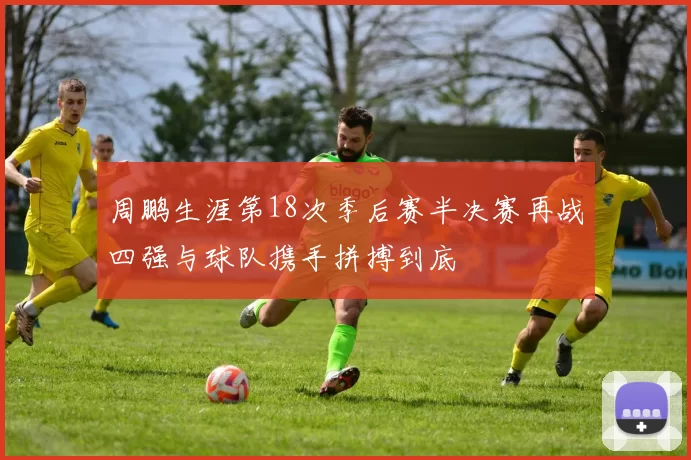 周鹏生涯第18次季后赛半决赛再战四强与球队携手拼搏到底