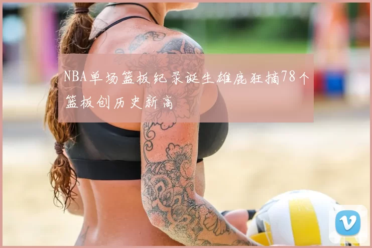 NBA单场篮板纪录诞生雄鹿狂摘78个篮板创历史新高