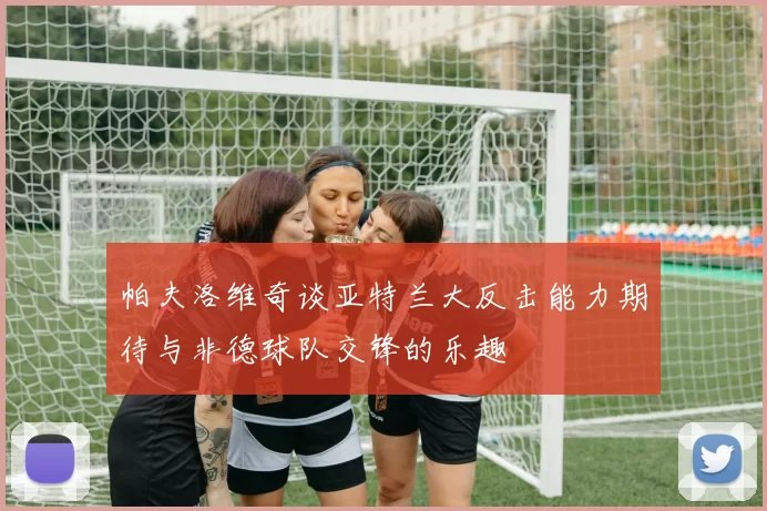帕夫洛维奇谈亚特兰大反击能力期待与非德球队交锋的乐趣