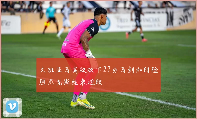 文班亚马高效砍下27分马刺加时险胜尼克斯结束连败