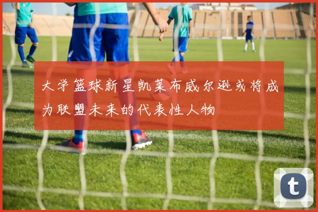 大学篮球新星凯莱布威尔逊或将成为联盟未来的代表性人物