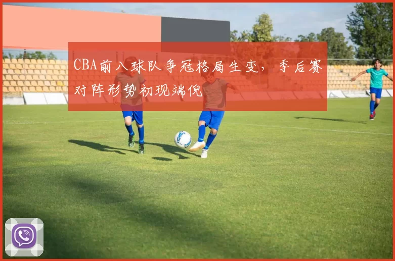 CBA前八球队争冠格局生变，季后赛对阵形势初现端倪